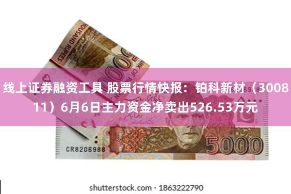 线上证券融资工具 股票行情快报：铂科新材（300811）6月6日主力资金净卖出526.53万元