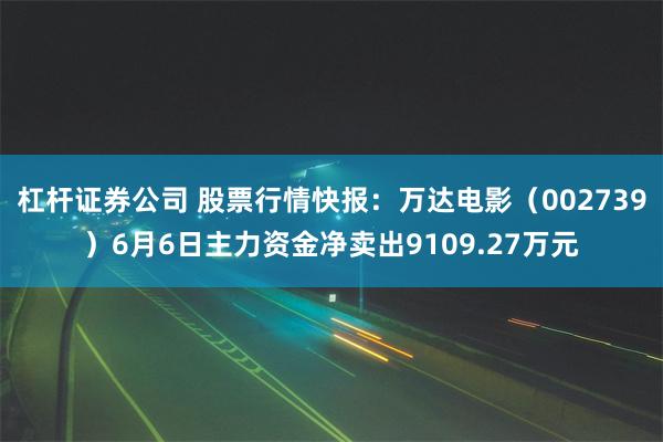 杠杆证券公司 股票行情快报：万达电影（002739）6月6日主力资金净卖出9109.27万元