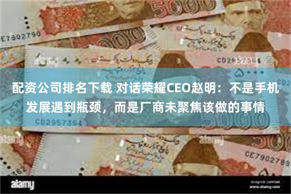 配资公司排名下载 对话荣耀CEO赵明：不是手机发展遇到瓶颈，而是厂商未聚焦该做的事情