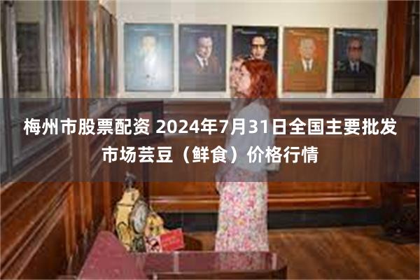 梅州市股票配资 2024年7月31日全国主要批发市场芸豆（鲜食）价格行情