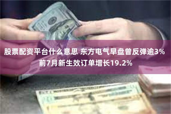 股票配资平台什么意思 东方电气早盘曾反弹逾3% 前7月新生效订单增长19.2%