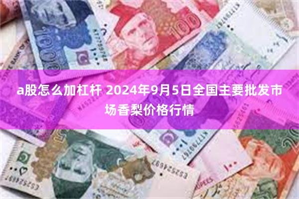 a股怎么加杠杆 2024年9月5日全国主要批发市场香梨价格行情