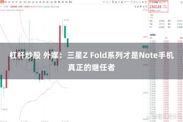 杠杆炒股 外媒：三星Z Fold系列才是Note手机真正的继任者