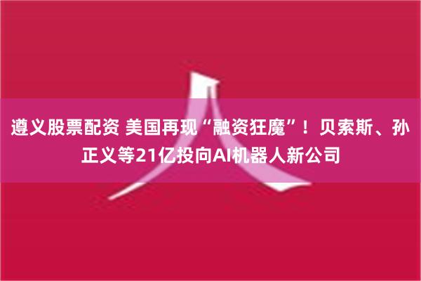 遵义股票配资 美国再现“融资狂魔”！贝索斯、孙正义等21亿投向AI机器人新公司