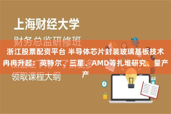 浙江股票配资平台 半导体芯片封装玻璃基板技术冉冉升起：英特尔、三星、AMD等扎堆研究、量产