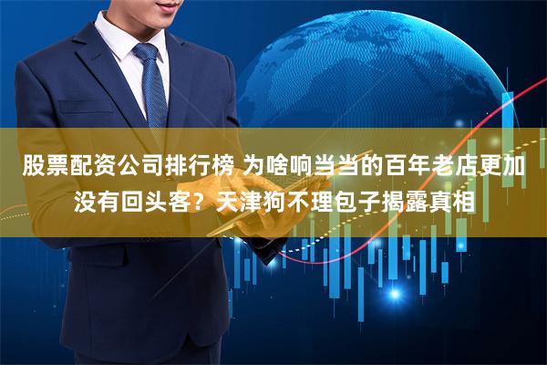 股票配资公司排行榜 为啥响当当的百年老店更加没有回头客？天津狗不理包子揭露真相