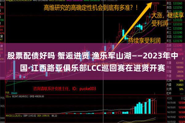 股票配债好吗 蟹逅进贤 渔乐军山湖——2023年中国·江西路亚俱乐部LCC巡回赛在进贤开赛