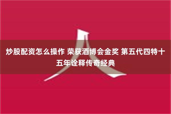 炒股配资怎么操作 荣获酒博会金奖 第五代四特十五年诠释传奇经典