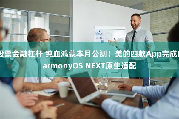 股票金融杠杆 纯血鸿蒙本月公测！美的四款App完成HarmonyOS NEXT原生适配