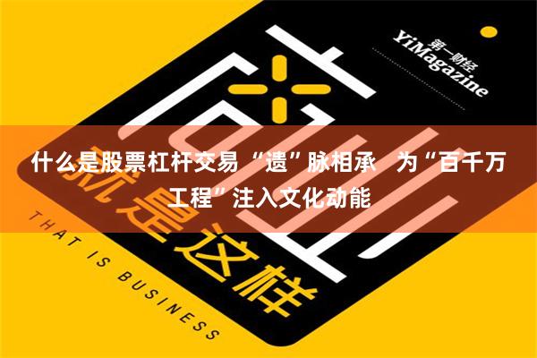 什么是股票杠杆交易 “遗”脉相承   为“百千万工程”注入文化动能