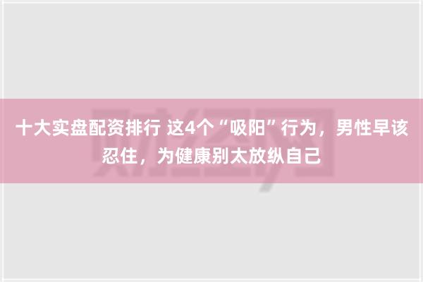 十大实盘配资排行 这4个“吸阳”行为，男性早该忍住，为健康别太放纵自己