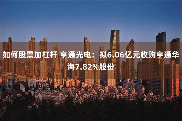 如何股票加杠杆 亨通光电：拟6.06亿元收购亨通华海7.82%股份