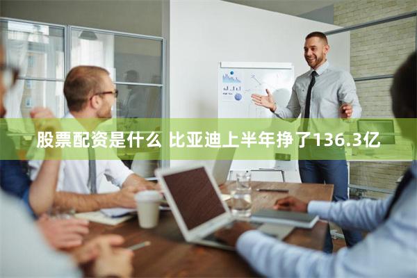 股票配资是什么 比亚迪上半年挣了136.3亿