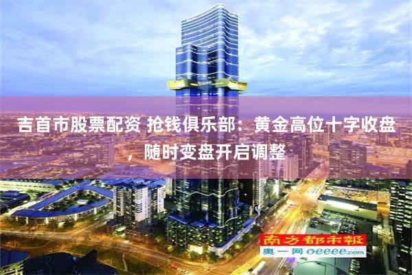 吉首市股票配资 抢钱俱乐部：黄金高位十字收盘，随时变盘开启调整