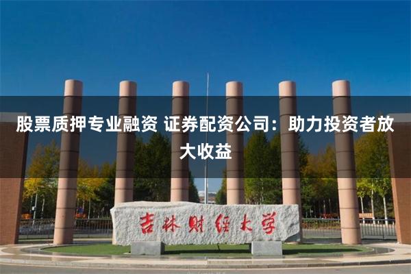 股票质押专业融资 证券配资公司：助力投资者放大收益