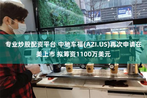 专业炒股配资平台 中驰车福(AZI.US)再次申请在美上市 拟筹资1100万美元