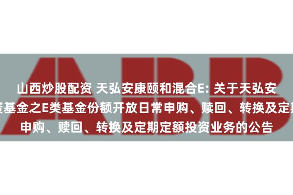 山西炒股配资 天弘安康颐和混合E: 关于天弘安康颐和混合型证券投资基金之E类基金份额开放日常申购、赎回、转换及定期定额投资业务的公告