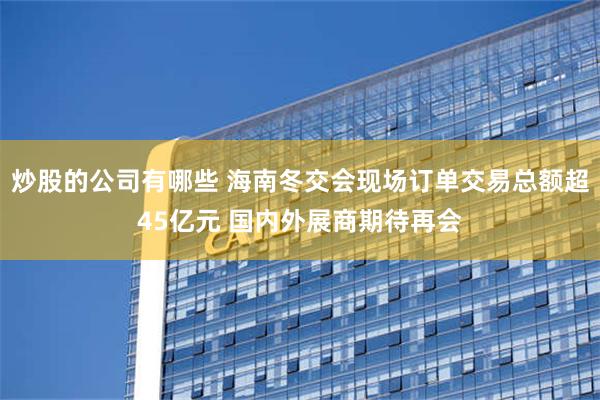 炒股的公司有哪些 海南冬交会现场订单交易总额超45亿元 国内外展商期待再会