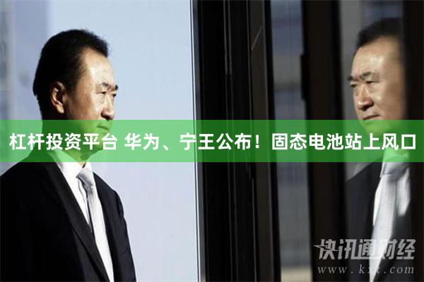 杠杆投资平台 华为、宁王公布！固态电池站上风口