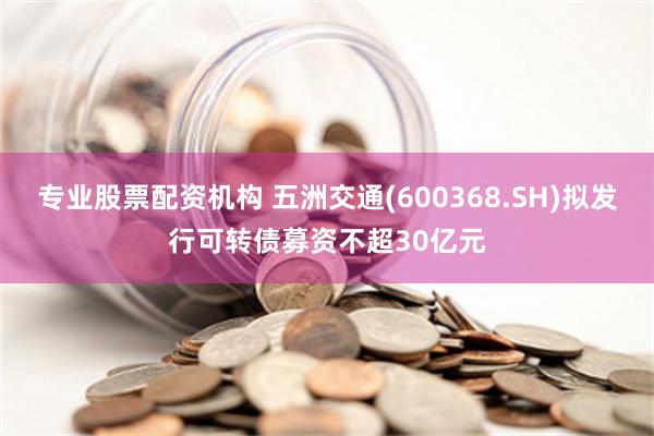 专业股票配资机构 五洲交通(600368.SH)拟发行可转债募资不超30亿元