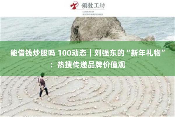 能借钱炒股吗 100动态｜刘强东的“新年礼物”：热搜传递品牌价值观