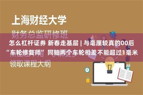 怎么杠杆证券 新春走基层 | 与毫厘较真的00后“车轮修复师” 同轴两个车轮相差不能超过1毫米